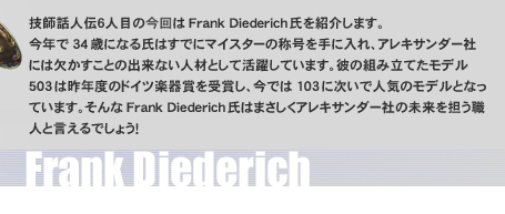 �Z�t�b�l�`�U�l�ڂ̍����Frank Diederich�����Љ�܂��B���N��34�΂ɂȂ鎁�͂��łɃ}�C�X�^�[�̏̍�����ɓ���A�A���L�T���_�[�Ђɂ͌��������Ƃ̏o���Ȃ��l�ނƂ��Ċ��􂵂Ă��܂��B�ނ̑g�ݗ��Ă����f��503�͍�N�x�̃h�C�c�y��܂���܂��A���ł�103�Ɏ����Ől�C�̃��f���ƂȂ��Ă��܂��B�����Frank Diederich���͂܂������A���L�T���_�[�Ђ̖�����S���E�l�ƌ�����ł��傤�I