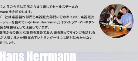 �Z�t�b�l�`�X�l�ڂ̍���͍H�[���甲���o���ăZ�[���X�`�[����Hans Herrmann�����Љ�܂��B�A���L�T���_�[�Ђ͊y�퐻�암��Ɗy��̔�����ɕ�����Ă���A�y��̔�����̃}�l�[�W���[�𖱂߂Ă���Hans Herrmann���̓t�B���b�v�E�A���L�T���_�[�В��̗ǂ��⍲���Ƃ��Ċ��􂵂Ă��܂��B�܂��z�����t�҂���̐��Ȏx�����W�߂Ă���A�ނ𗊂��ă}�C���c��K���z�����t�҂��吨����Ƃ��I���݂̃A���L�T���_�[�Ђɂ͐�΂Ɍ������Ȃ��l���ƌ�����ł��傤�B