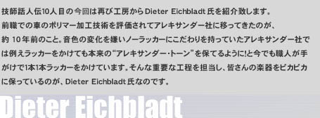 �Z�t�b�l�`�P�O�l�ڂ̍���͍ĂэH�[����Dieter Eichbladt�����Љ�v���܂��B�O�E�ł̎Ԃ̃|���}�[���H�Z�p��]������ăA���L�T���_�[�ЂɈڂ��Ă����̂��A��10�N�O�̂��ƁB���F�̕ω��������m�[���b�J�[�ɂ������������Ă����A���L�T���_�[�Ђł͗Ⴆ���b�J�[�������Ă��{���́g�A���L�T���_�[�E�g�[���h��ۂĂ�悤�ɁI�ƍ��ł��E�l���肪���łP�{�P�{���b�J�[�������Ă��܂��B����ȏd�v�ȍH����S�����A�F����̊y����s�J�s�J�ɕۂ��Ă���̂��ADieter Eichbladt���Ȃ̂ł��B