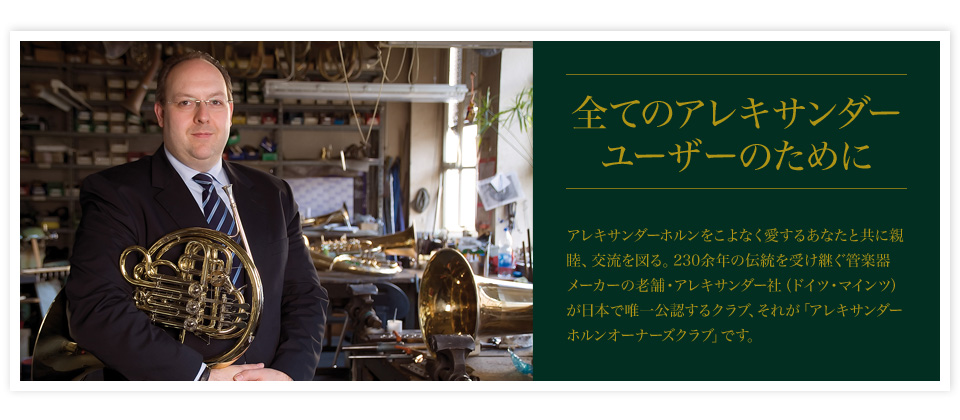 全てのアレキサンダーユーザーのためにアレキサンダーホルンをこよなく愛するあなたと共に親睦、交流を図る。220余年の伝統を受け継ぐ管楽器メーカーの老舗・アレキサンダー社（ドイツ・マインツ）が日本で唯一公認するクラブ、それが「アレキサンダーホルンオーナーズクラブ」です。
