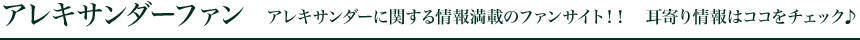 アレキサンダーファン アレキサンダーに関する情報満載のファンサイト!! 耳寄り情報はココをチェック